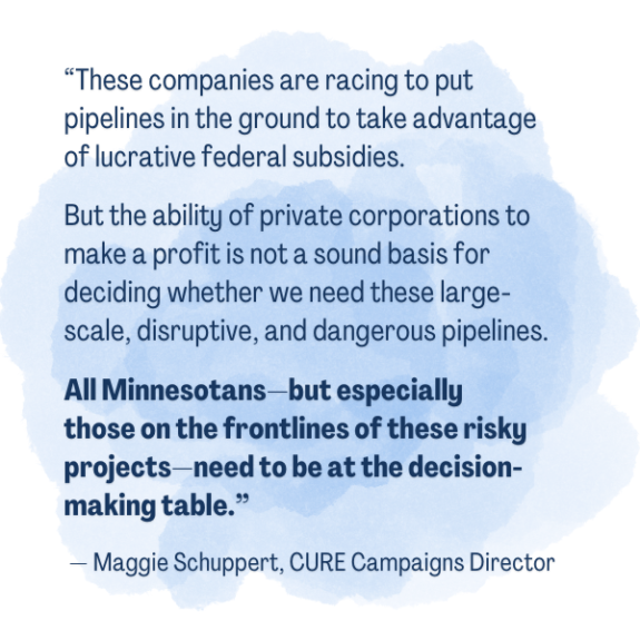 “These companies are racing to put pipelines in the ground to take advantage of lucrative federal subsidies. But the ability of private corporations to make a profit is not a sound basis for deciding whether we need these large-scale, disruptive, and dangerous pipelines. All Minnesotans—but especially those on the frontlines of these risky projects—need to be at the decision-making table.” — Maggie Schuppert, CURE Campaigns Director 