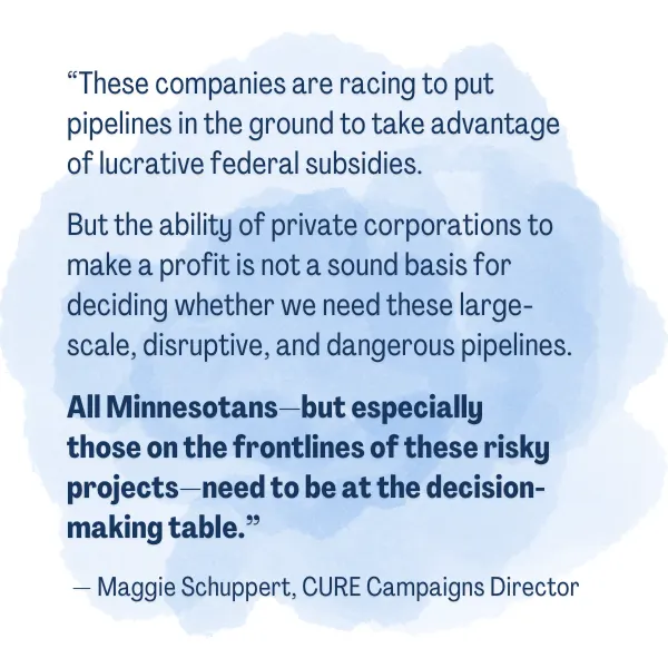 “These companies are racing to put pipelines in the ground to take advantage of lucrative federal subsidies. But the ability of private corporations to make a profit is not a sound basis for deciding whether we need these large-scale, disruptive, and dangerous pipelines. All Minnesotans—but especially those on the frontlines of these risky projects—need to be at the decision-making table.” — Maggie Schuppert, CURE Campaigns Director 