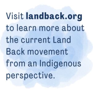 Visit landback.org to learn more about the current Land Back movement from an Indigenous perspective.